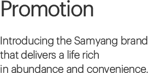 Promotion, Introducing the Samyang brand that delivers a life rich in abundance and convenience.