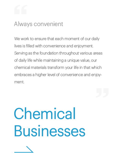 Always convenient, We work to ensure that each moment of our daily lives are filled with convenience and enjoyment. Serving as the foundation throughout various areas of daily life while maintaining a unique value, our chemical materials transform your life in that which embraces a higher level of convenience and enjoyment., Chemical Businesses