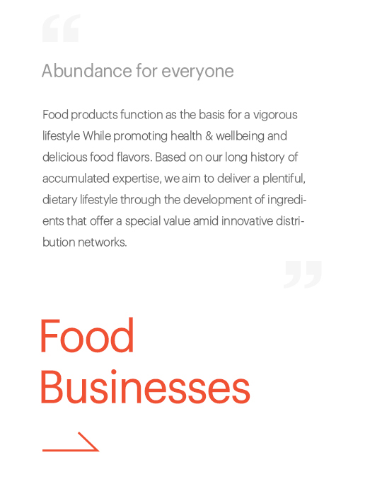 Abundance for everyone, Food products function as the basis for a vigorous lifestyle while promoting increased health and delicious food flavors. Based on our long history of accumulated expertise, we aim to deliver a plentiful, dietary lifestyle through the development of ingredients that offer a special value amid innovative distribution networks., Food Business