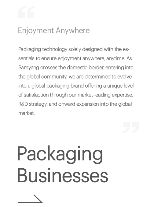 Enjoyment Anywhere, Packaging technology solely designed with the essentials to ensure enjoyment anywhere, anytime. As Samyang crosses the domestic border, entering into the global community, we are determined to evolve into a global packaging brand offering a unique level of satisfaction through our market-leading expertise, R&D strategy, and bold expansion into the global market., Packaging Businesses