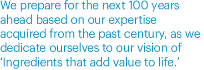 We prepare for the next 100 years ahead based on our expertise acquired from the past century, as we dedicate ourselves to our vision of ‘Ingredients that add value to life.