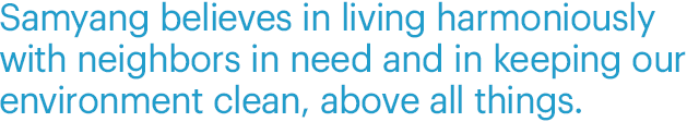 Samyang believes in living harmoniously with neighbors in need and in keeping our environment clean, above all things.
