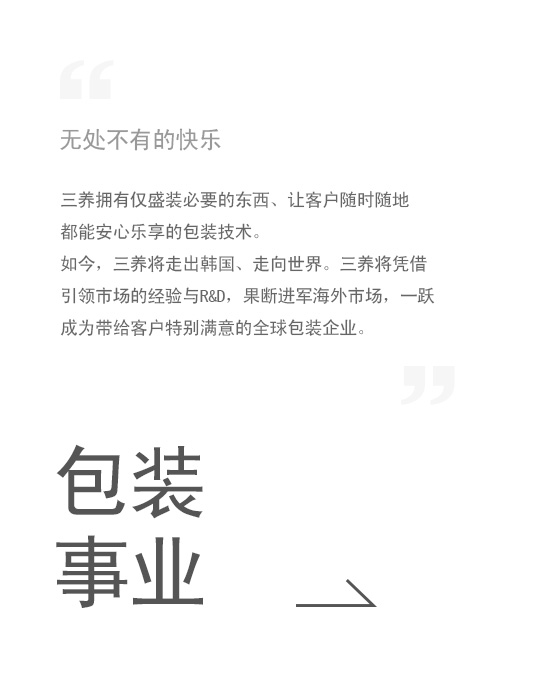 无处不有的快乐, 三养拥有仅盛装必要的东西、让客户随时随地 都能安心乐享的包装技术。如今，三养将走出韩国、走向世界。三养将凭借引领市场的经验与R&D，果断进军海外市场，一跃成为带给客户特别满意的全球包装企业。包装事业