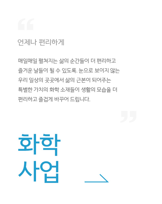 언제나 편리하게, 매일매일 펼쳐지는 삶의 순간들이 더 편리하고 즐거운 날들이 될 수 있도록. 눈으로 보이지 않는 우리 일상의 곳곳에서 삶의 근본이 되어주는 특별한 가치의 화학 소재들이 생활의 모습을 더 편리하고 즐겁게 바꾸어 드립니다., 화학 사업