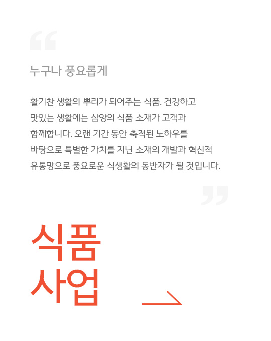 누구나 풍요롭게, 활기찬 생활의 뿌리가 되어주는 식품. 건강하고 맛있는 생활에는 삼양의 식품 소재가 고객과 함께합니다. 오랜 기간 동안 축적된 노하우를 바탕으로 특별한 가치를 지닌 소재의 개발과 혁신적 유통망으로 풍요로운 식생활의 동반자가 될 것입니다. , 식품사업