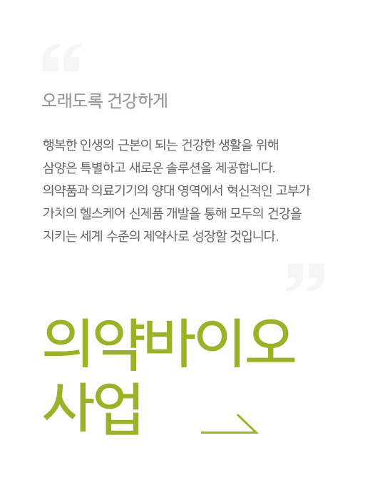 오래도록 건강하게, 행복한 인생의 근본이 되는 건강한 생활을 위해 삼양은 특별하고 새로운 솔루션을 제공합니다. 의약품과 의료기기의 양대 영역에서 혁신적인 고부가 가치의 헬스케어 신제품 개발을 통해 모두의 건강을 지키는 세계 수준의 제약사로 성장할 것입니다., 의약바이오 사업