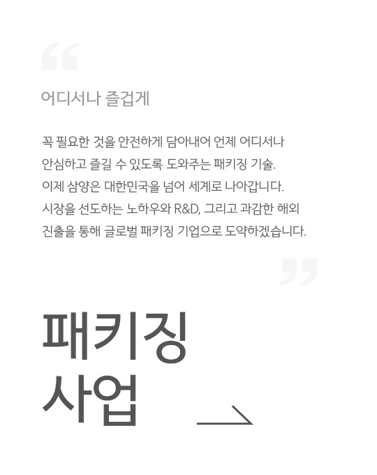 어디서나 즐겁게, 꼭 필요한 것을 안전하게 담아내어 언제 어디서나 안심하고 즐길 수 있도록 도와주는 패키징 기술. 이제 삼양은 대한민국을 넘어 세계로 나아갑니다. 시장을 선도하는 노하우와 R&D, 그리고 과감한 해외 진출을 통해 글로벌 패키징 기업으로 도약하겠습니다., 패키징 사업